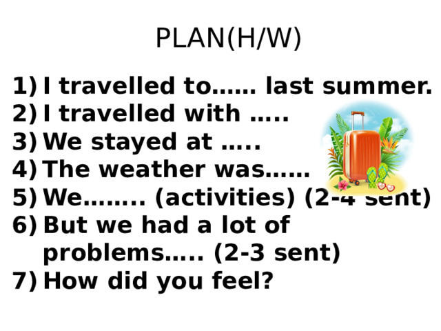 PLAN(H/W) I travelled to…… last summer. I travelled with ….. We stayed at ….. The weather was…… We…….. (activities) (2-4 sent) But we had a lot of problems….. (2-3 sent) How did you feel? 