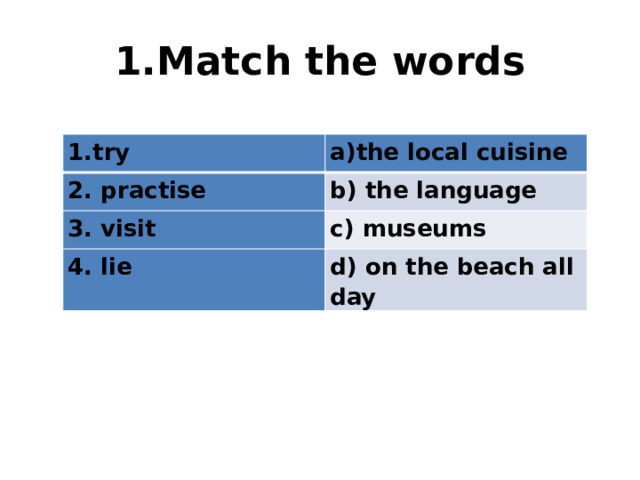 1.Match the words try the local cuisine 2. practise b) the language 3. visit c) museums 4. lie d) on the beach all day 