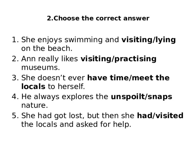  2.Choose the correct answer   She enjoys swimming and visiting/lying on the beach. Ann really likes visiting/practising museums. She doesn’t ever have time/meet the locals to herself. He always explores the unspoilt/snaps nature. She had got lost, but then she had/visited the locals and asked for help. 