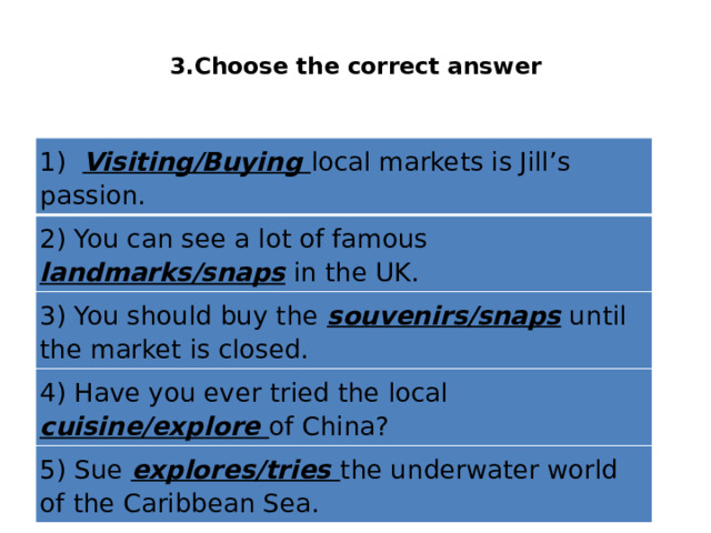  3.Choose the correct answer   1)  Visiting/Buying local markets is Jill’s passion. 2) You can see a lot of famous landmarks/snaps in the UK. 3) You should buy the souvenirs/snaps until the market is closed. 4) Have you ever tried the local cuisine/explore of China? 5) Sue explores/tries the underwater world of the Caribbean Sea. 