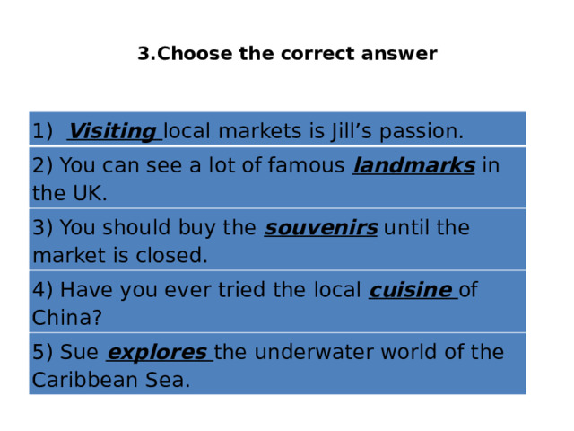  3.Choose the correct answer   1)  Visiting local markets is Jill’s passion. 2) You can see a lot of famous landmarks in the UK. 3) You should buy the souvenirs until the market is closed. 4) Have you ever tried the local cuisine of China? 5) Sue explores the underwater world of the Caribbean Sea. 