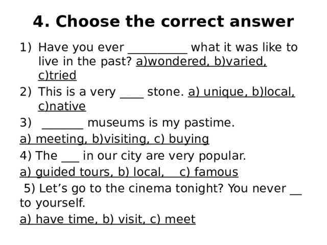 4. Choose the correct answer   Have you ever __________ what it was like to live in the past? a)wondered, b)varied, c)tried This is a very ____ stone. a) unique, b)local, c)native  _______ museums is my pastime. a) meeting, b)visiting, c) buying 4) The ___ in our city are very popular. a) guided tours, b) local, c) famous  5) Let’s go to the cinema tonight? You never __ to yourself. a) have time, b) visit, c) meet 