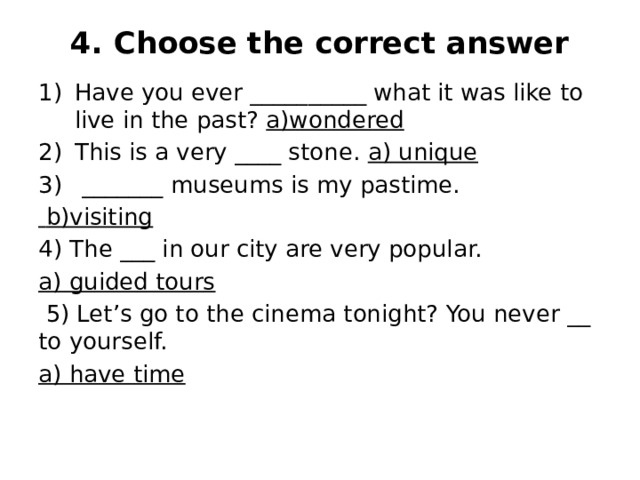 4. Choose the correct answer   Have you ever __________ what it was like to live in the past? a)wondered This is a very ____ stone. a) unique  _______ museums is my pastime.  b)visiting 4) The ___ in our city are very popular. a) guided tours  5) Let’s go to the cinema tonight? You never __ to yourself. a) have time 