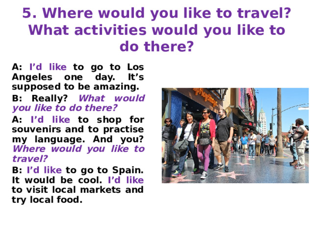 5. Where would you like to travel?  What activities would you like to do there? A: I’d like to go to Los Angeles one day. It’s supposed to be amazing. B: Really? What would you like to do there? A: I’d like to shop for souvenirs and to practise my language. And you? Where would you like to travel? B: I’d like to go to Spain. It would be cool. I’d like to visit local markets and try local food. 