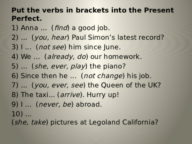 Put the verbs in brackets into the Present Perfect. 1) Anna ...  ( find ) a good job. 2) ...  ( you, hear ) Paul Simon’s latest record? 3) I ...  ( not see ) him since June. 4) We ...  ( already, do ) our homework. 5) ...  ( she, ever, play ) the piano? 6) Since then he ...  ( not change ) his job. 7) ...  ( you, ever, see ) the Queen of the UK? 8) The taxi... ( arrive ). Hurry up! 9) I ...  ( never, be ) abroad. 10) ...  ( she, take ) pictures at Legoland California? 