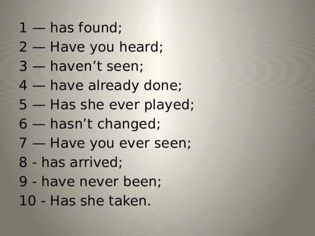 1 — has found;  2 — Have you heard;  3 — haven’t seen;  4 — have already done;  5 — Has she ever played; 6 — hasn’t changed;  7 — Have you ever seen;  8 - has arrived;  9 - have never been;  10 - Has she taken. 