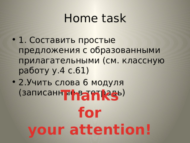 Home task 1. Составить простые предложения с образованными прилагательными (см. классную работу у.4 с.61) 2.Учить слова 6 модуля (записанные в тетрадь) Thanks  for your attention! 