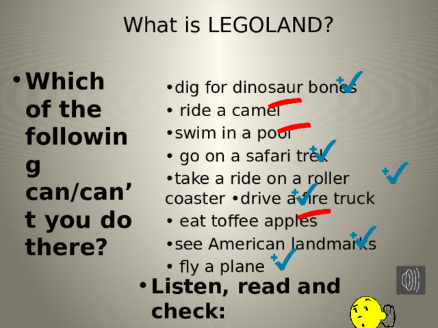 What is LEGOLAND?   Which of the following can/can’t you do there? • dig for dinosaur bones • ride a camel • swim in a pool • go on a safari trek • take a ride on a roller coaster •drive a fire truck • eat toffee apples • see American landmarks • fly a plane Listen, read and check: 
