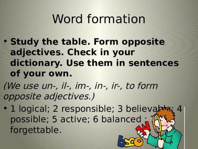 Word formation Study the table. Form opposite adjectives. Check in your dictionary. Use them in sentences of your own. (We use un-, il-, im-, in-, ir-, to form opposite adjectives.) 1 logical; 2 responsible; 3 believable; 4 possible; 5 active; 6 balanced ; 7 forgettable. 