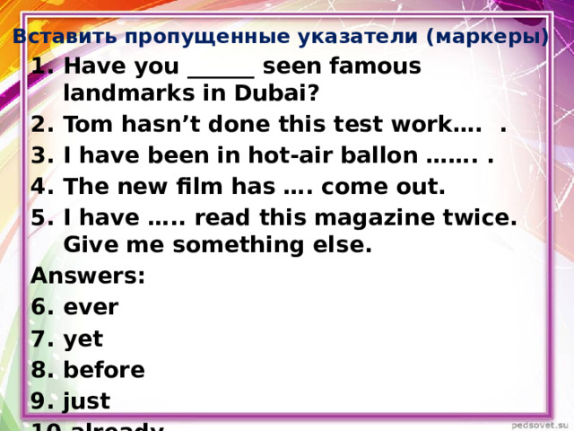Вставить пропущенные указатели (маркеры) Have you ______ seen famous landmarks in Dubai? Tom hasn’t done this test work…. . I have been in hot-air ballon ……. . The new film has …. come out. I have ….. read this magazine twice. Give me something else. Answers: ever yet before just already     