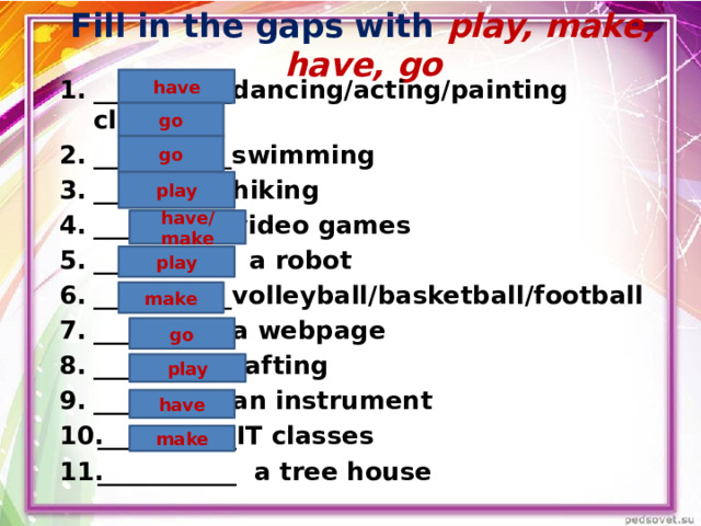 Fill in the gaps with play, make, have, go  have  ___________dancing/acting/painting classes ___________swimming ___________hiking ___________video games ___________ a robot ___________volleyball/basketball/football ___________a webpage ___________rafting ___________an instrument ___________IT classes ___________ a tree house go go play have/make play make go play  have  make 