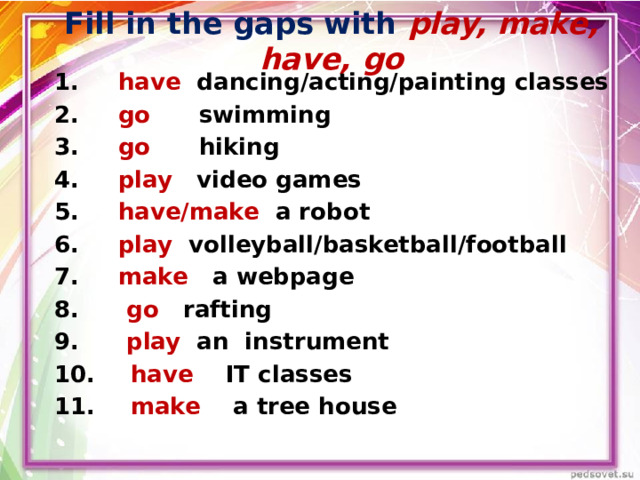 Fill in the gaps with play, make, have, go  have dancing/acting/painting classes  go swimming  go hiking  play video games  have/make a robot  play volleyball/basketball/football   make a webpage   go rafting  play an instrument  have IT classes  make a tree house 
