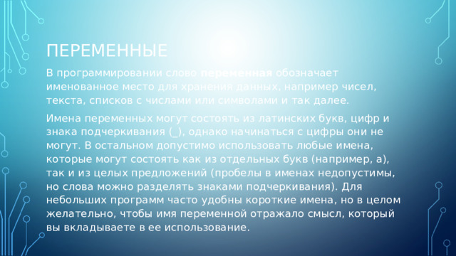 ПЕРЕМЕННЫЕ В программировании слово переменная обозначает именованное место для хранения данных, например чисел, текста, списков с числами или символами и так далее. Имена переменных могут состоять из латинских букв, цифр и знака подчеркивания (_), однако начинаться с цифры они не могут. В остальном допустимо использовать любые имена, которые могут состоять как из отдельных букв (например, a), так и из целых предложений (пробелы в именах недопустимы, но слова можно разделять знаками подчеркивания). Для небольших программ часто удобны короткие имена, но в целом желательно, чтобы имя переменной отражало смысл, который вы вкладываете в ее использование. 