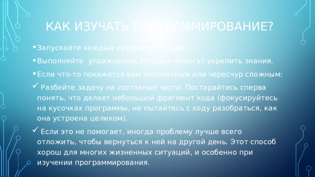 КАК ИЗУЧАТЬ ПРОГРАММИРОВАНИЕ? Запускайте каждый из примеров кода. Выполняйте упражнения, которые помогут укрепить знания. Если что-то покажется вам непонятным или чересчур сложным:  Разбейте задачу на составные части. Постарайтесь сперва понять, что делает небольшой фрагмент кода (фокусируйтесь на кусочках программы, не пытайтесь с ходу разобраться, как она устроена целиком).  Если это не помогает, иногда проблему лучше всего отложить, чтобы вернуться к ней на другой день. Этот способ хорош для многих жизненных ситуаций, и особенно при изучении программирования. 