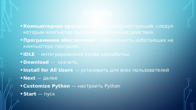 ТЕОРИЯ Компьютерная программа – это набор инструкций, следуя которым компьютер выполняет различные действия. Программное обеспечение – совокупность работающих на компьютере программ. IDLE - интегрированная среда разработки. Download — скачать. Install for All Users — установить для всех пользователей Next — далее Customize Python — настроить Python Start — пуск 