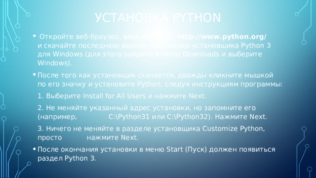 УСТАНОВКА PYTHON  Откройте веб-браузер, введите адрес http://www.python.org/ и скачайте последнюю версию программы-установщика Python 3 для Windows (для этого зайдите в меню Downloads и выберите Windows). После того как установщик скачается, дважды кликните мышкой по его значку и установите Python, следуя инструкциям программы:  1. Выберите Install for All Users и нажмите Next.  2. Не меняйте указанный адрес установки, но запомните его (например,  C:\Python31 или C:\Python32). Нажмите Next.  3. Ничего не меняйте в разделе установщика Customize Python, просто  нажмите Next. После окончания установки в меню Start (Пуск) должен появиться раздел Python 3. 