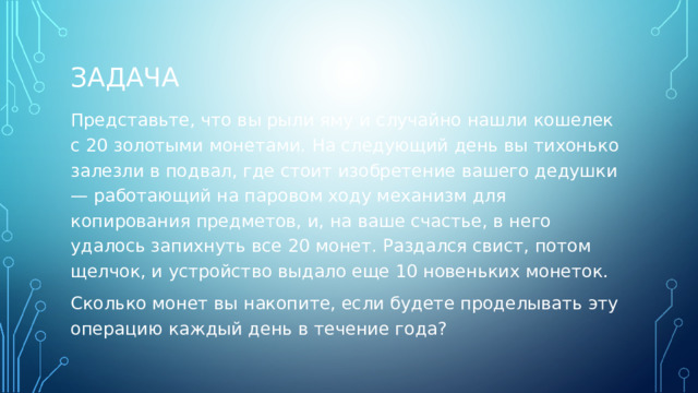 ЗАДАЧА Представьте, что вы рыли яму и случайно нашли кошелек с 20 золотыми монетами. На следующий день вы тихонько залезли в подвал, где стоит изобретение вашего дедушки — работающий на паровом ходу механизм для копирования предметов, и, на ваше счастье, в него удалось запихнуть все 20 монет. Раздался свист, потом щелчок, и устройство выдало еще 10 новеньких монеток. Сколько монет вы накопите, если будете проделывать эту операцию каждый день в течение года? 