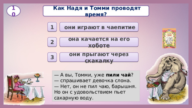   Как Надя и Томми проводят время? 10  они играют в чаепитие 1 она качается на его хоботе 2 они прыгают через скакалку 3 — А вы, Томми, уже пили чай ? — спрашивает девочка слона. — Нет, он не пил чаю, барышня. Но он с удовольствием пьет сахарную воду.