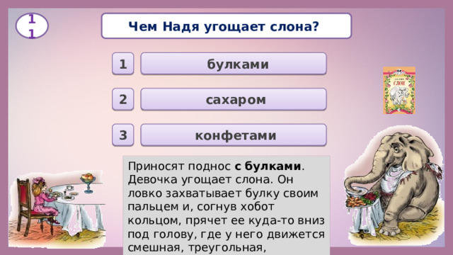 Чем Надя угощает слона? 11  булками 1  сахаром 2  конфетами 3 Приносят поднос с булками . Девочка угощает слона. Он ловко захватывает булку своим пальцем и, согнув хобот кольцом, прячет ее куда-то вниз под голову, где у него движется смешная, треугольная, мохнатая нижняя губа.