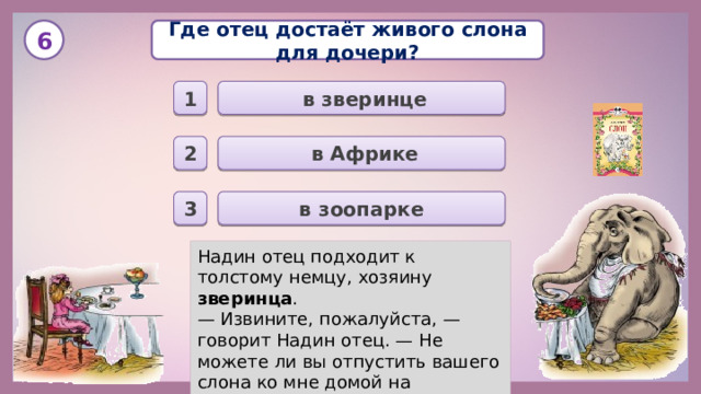 Где отец достаёт живого слона для дочери? 6  в зверинце 1  в Африке 2 в зоопарке 3 Надин отец подходит к толстому немцу, хозяину зверинца . — Извините, пожалуйста, — говорит Надин отец. — Не можете ли вы отпустить вашего слона ко мне домой на некоторое время?