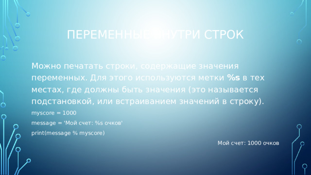 Переменные внутри строк Можно печатать строки, содержащие значения переменных. Для этого используются метки %s в тех местах, где должны быть значения (это называется подстановкой, или встраиванием значений в строку). myscore = 1000 message = 'Мой счет: %s очков' print(message % myscore) Мой счет: 1000 очков 