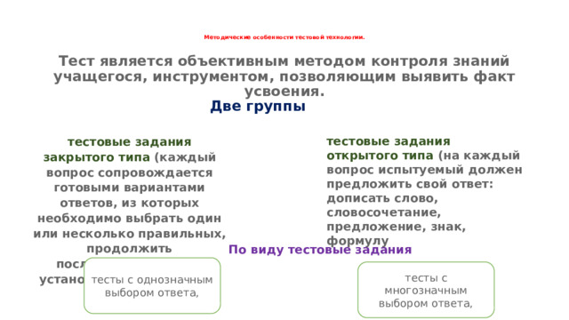 Методические особенности тестовой технологии.   Тест является объективным методом контроля знаний учащегося, инструментом, позволяющим выявить факт усвоения. Две группы тестовые задания закрытого типа (каждый вопрос сопровождается готовыми вариантами ответов, из которых необходимо выбрать один или несколько правильных, продолжить последовательность, установить соответствие); тестовые задания открытого типа (на каждый вопрос испытуемый должен предложить свой ответ: дописать слово, словосочетание, предложение, знак, формулу По виду тестовые задания тесты с однозначным выбором ответа, тесты с многозначным выбором ответа, 