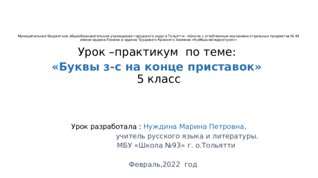       Муниципальное бюджетное общеобразовательное учреждение городского округа Тольятти «Школа с углубленным изучением отдельных предметов № 93  имени ордена Ленина и ордена Трудового Красного Знамени «Куйбышевгидростроя»»    Урок –практикум по теме: «Буквы з-с на конце приставок»  5 класс Урок разработала : Нуждина Марина Петровна,  учитель русского языка и литературы.  МБУ «Школа №93» г. о.Тольятти  Февраль,2022 год 