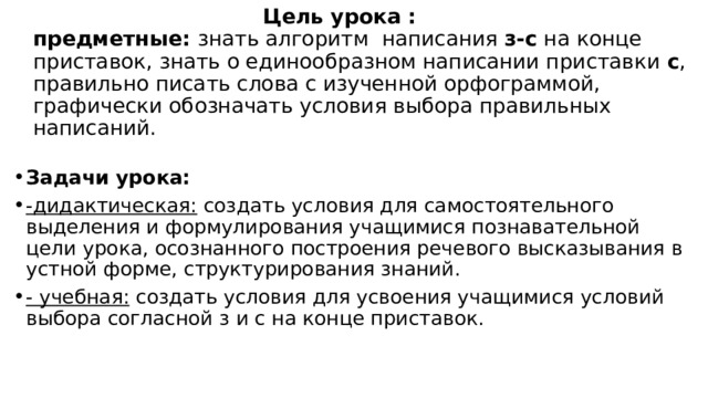  Цель урока :  предметные: знать алгоритм написания  з-с  на конце приставок, знать о единообразном написании приставки  с , правильно писать слова с изученной орфограммой, графически обозначать условия выбора правильных написаний. Задачи урока: -дидактическая:  создать условия для самостоятельного выделения и формулирования учащимися познавательной цели урока, осознанного построения речевого высказывания в устной форме, структурирования знаний. - учебная:  создать условия для усвоения учащимися условий выбора согласной з и с на конце приставок. 