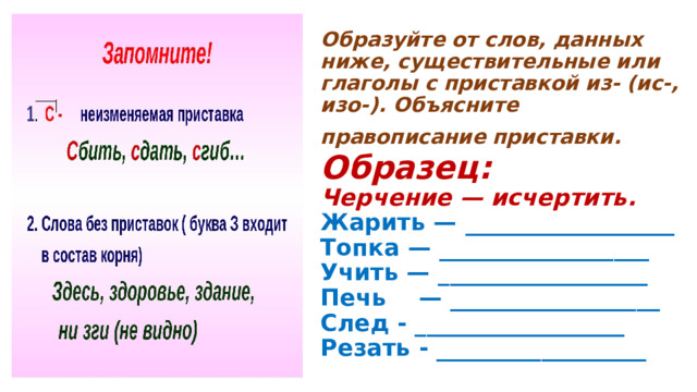  Образуйте от слов, данных ниже, существительные или глаголы с приставкой из- (ис-, изо-). Объясните правописание приставки.   Образец:  Черчение — исчертить.  Жарить — __________________  Топка — __________________  Учить — __________________  Печь    — __________________  След - __________________  Резать - __________________   