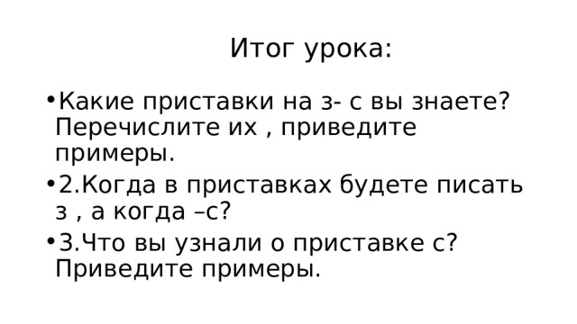  Итог урока: Какие приставки на з- с вы знаете? Перечислите их , приведите примеры. 2.Когда в приставках будете писать з , а когда –с? 3.Что вы узнали о приставке с? Приведите примеры. 