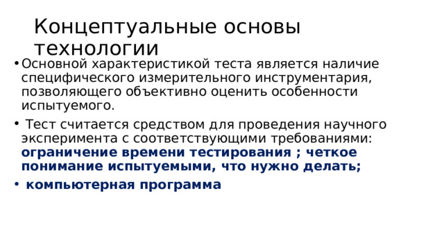 Концептуальные основы технологии  Основной характеристикой теста является наличие специфического измерительного инструментария, позволяющего объективно оценить особенности испытуемого.   Тест считается средством для проведения научного эксперимента с соответствующими требованиями: ограничение времени тестирования ; четкое понимание испытуемыми, что нужно делать;   компьютерная программа 