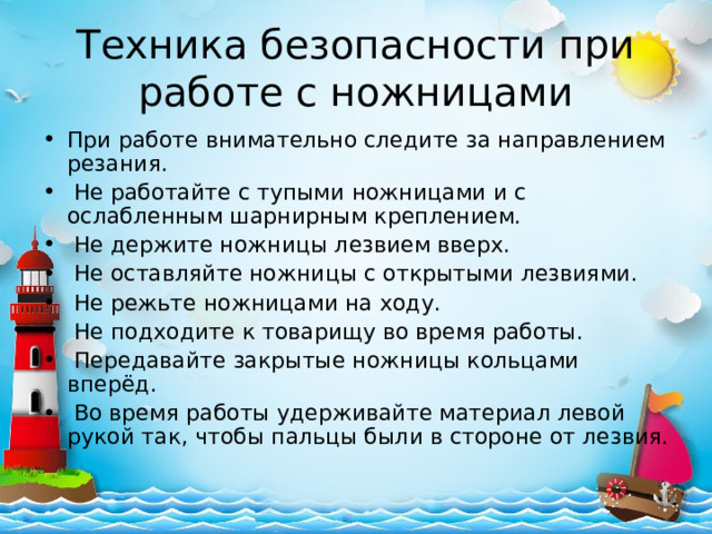 Техника безопасности при работе с ножницами При работе внимательно следите за направлением резания.   Не работайте с тупыми ножницами и с ослабленным шарнирным креплением.   Не держите ножницы лезвием вверх.   Не оставляйте ножницы с открытыми лезвиями.   Не режьте ножницами на ходу.   Не подходите к товарищу во время работы.   Передавайте закрытые ножницы кольцами вперёд.   Во время работы удерживайте материал левой рукой так, чтобы пальцы были в стороне от лезвия. 