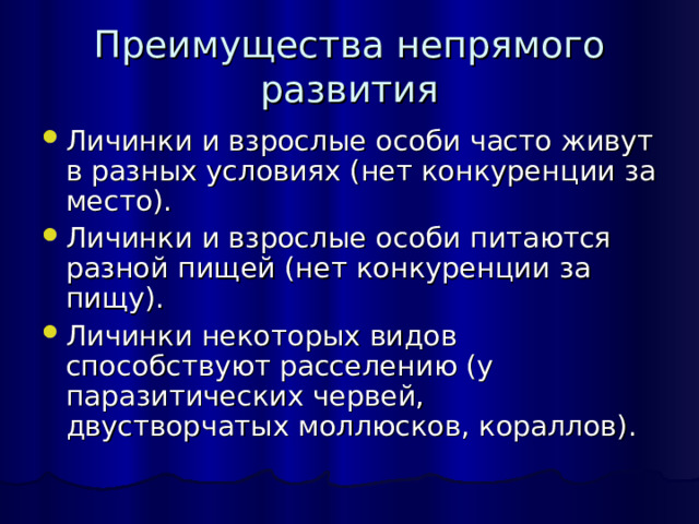 Преимущества непрямого развития Личинки и взрослые особи часто живут в разных условиях (нет конкуренции за место). Личинки и взрослые особи питаются разной пищей (нет конкуренции за пищу). Личинки некоторых видов способствуют расселению (у паразитических червей, двустворчатых моллюсков, кораллов). 