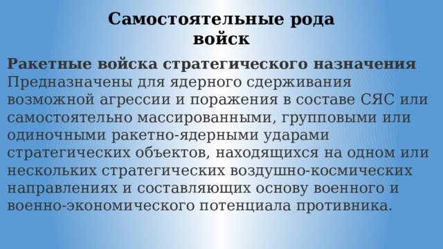 Самостоятельные рода войск Ракетные войска стратегического назначения Предназначены для ядерного сдерживания возможной агрессии и поражения в составе СЯС или самостоятельно массированными, групповыми или одиночными ракетно-ядерными ударами стратегических объектов, находящихся на одном или нескольких стратегических воздушно-космических направлениях и составляющих основу военного и военно-экономического потенциала противника. 