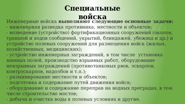 Специальные войска Инженерные войска  выполняют следующие основные задачи: - инженерная разведка противника, местности и объектов; - возведение (устройство) фортификационных сооружений (окопов, траншей и ходов сообщений, укрытий, блиндажей, убежищ и др.) и устройство полевых сооружений для размещения войск (жилых, хозяйственных, медицинских); - устройство инженерных заграждений, в том числе  установка минных полей, производство взрывных работ, оборудование невзрывных заграждений (противотанковых рвов, эскарпов, контрэскарпов, надолбов и т.п.); - разминирование местности и объектов; - подготовка и содержание путей движения войск; - оборудование и содержание переправ на водных преградах, в том числе строительство мостов; - добыча и очистка воды в полевых условиях и другие. 