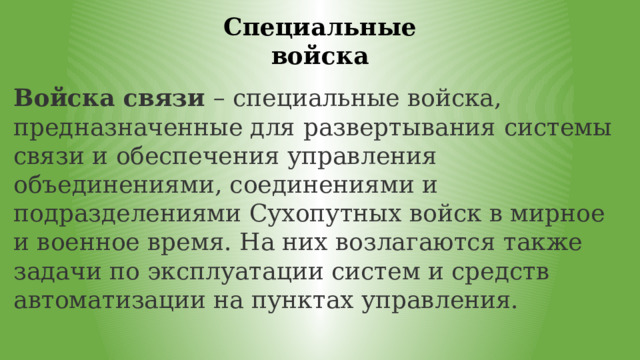 Специальные войска Войска связи  – специальные войска, предназначенные для развертывания системы связи и обеспечения управления объединениями, соединениями и подразделениями Сухопутных войск в мирное и военное время. На них возлагаются также задачи по эксплуатации систем и средств автоматизации на пунктах управления. 