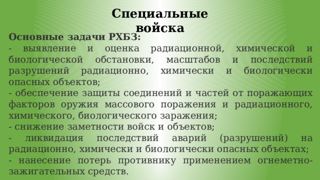 Специальные войска Основные задачи РХБЗ: - выявление и оценка радиационной, химической и биологической обстановки, масштабов и последствий разрушений радиационно, химически и биологически опасных объектов; - обеспечение защиты соединений и частей от поражающих факторов оружия массового поражения и радиационного, химического, биологического заражения; - снижение заметности войск и объектов; - ликвидация последствий аварий (разрушений) на радиационно, химически и биологически опасных объектах; - нанесение потерь противнику применением огнеметно-зажигательных средств. 