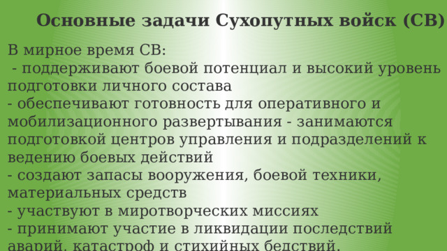 Основные задачи Сухопутных войск (СВ) В мирное время СВ:  - поддерживают боевой потенциал и высокий уровень подготовки личного состава - обеспечивают готовность для оперативного и мобилизационного развертывания - занимаются подготовкой центров управления и подразделений к ведению боевых действий - создают запасы вооружения, боевой техники, материальных средств - участвуют в миротворческих миссиях - принимают участие в ликвидации последствий аварий, катастроф и стихийных бедствий . 
