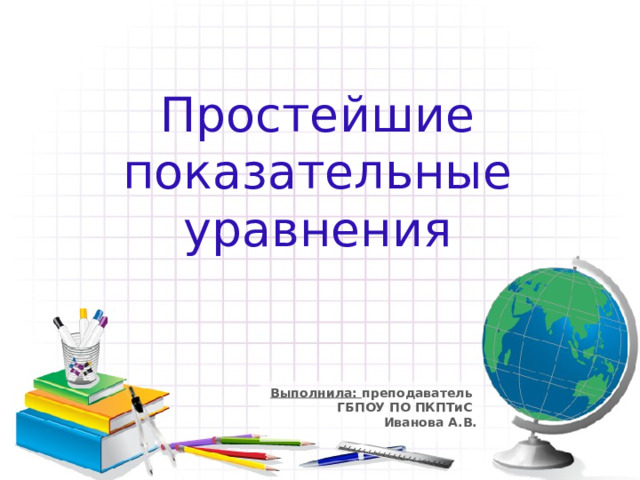 Простейшие показательные уравнения Выполнила: преподаватель  ГБПОУ ПО ПКПТиС  Иванова А.В. 