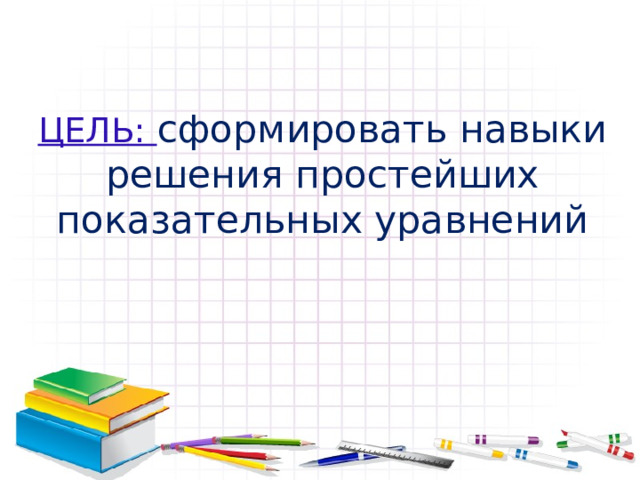 ЦЕЛЬ: сформировать навыки решения простейших показательных уравнений 