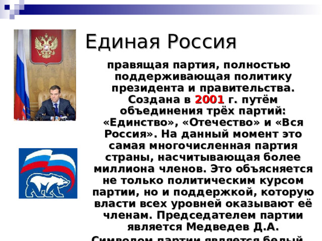 Единая Россия  правящая партия, полностью поддерживающая политику президента и правительства. Создана в 2001 г. путём объединения трёх партий: «Единство», «Отечество» и «Вся Россия». На данный момент это самая многочисленная партия страны, насчитывающая более миллиона членов. Это объясняется не только политическим курсом партии, но и поддержкой, которую власти всех уровней оказывают её членам. Председателем партии является Медведев Д.А. Символом партии является белый медведь. Цвета – бело-синие. 