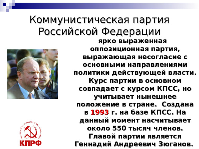 Коммунистическая партия Российской Федерации  ярко выраженная оппозиционная партия, выражающая несогласие с основными направлениями политики действующей власти. Курс партии в основном совпадает с курсом КПСС, но учитывает нынешнее положение в стране.  Создана в 1993 г. на базе КПСС. На данный момент насчитывает около 550 тысяч членов. Главой партии является Геннадий Андреевич Зюганов. Символы партии серп, молот и книга. Цвета – красные . 