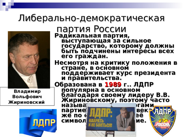 Либерально-демократическая партия России Радикальная партия, выступающая за сильное государство, которому должны быть подчинены интересы всех его граждан. Несмотря на критику положения в стране, в основном поддерживает курс президента и правительства. Образована в 1989 г.. ЛДПР популярна в основном благодаря своему лидеру В.В. Жириновскому, поэтому часто называется политологами партией одного человека. Он же по сути является её символом. Цвета синие.  Владимир Вольфович Жириновский 