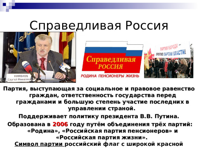 Справедливая Россия Партия, выступающая за социальное и правовое равенство граждан, ответственность государства перед гражданами и большую степень участие последних в управлении страной. Поддерживает политику президента В.В. Путина.  Образована в 2006 году путём объединения трёх партий: «Родина», «Российская партия пенсионеров» и «Российская партия жизни». Символ партии российский флаг с широкой красной полосой, на которой имеется надпись: «Справедливая Россия», а ниже надпись: «Родина. Пенсионеры. Жизнь». 