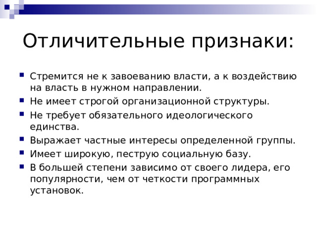 Отличительные признаки: Стремится не к завоеванию власти, а к воздействию на власть в нужном направлении. Не имеет строгой организационной структуры. Не требует обязательного идеологического единства. Выражает частные интересы определенной группы. Имеет широкую, пеструю социальную базу. В большей степени зависимо от своего лидера, его популярности, чем от четкости программных установок. 