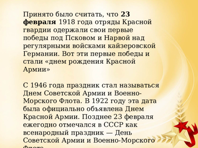 Принято было считать, что 23 февраля 1918 года отряды Красной гвардии одержали свои первые победы под Псковом и Нарвой над регулярными войсками кайзеровской Германии. Вот эти первые победы и стали «днем рождения Красной Армии» С 1946 года праздник стал называться Днем Советской Армии и Военно-Морского Флота. В 1922 году эта дата была официально объявлена Днем Красной Армии. Позднее 23 февраля ежегодно отмечался в СССР как всенародный праздник — День Советской Армии и Военно-Морского Флота. 