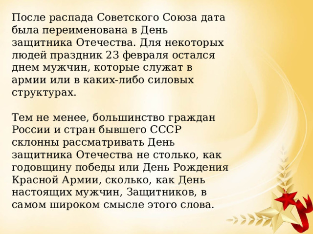 После распада Советского Союза дата была переименована в День защитника Отечества. Для некоторых людей праздник 23 февраля остался днем мужчин, которые служат в армии или в каких-либо силовых структурах. Тем не менее, большинство граждан России и стран бывшего СССР склонны рассматривать День защитника Отечества не столько, как годовщину победы или День Рождения Красной Армии, сколько, как День настоящих мужчин, Защитников, в самом широком смысле этого слова. 