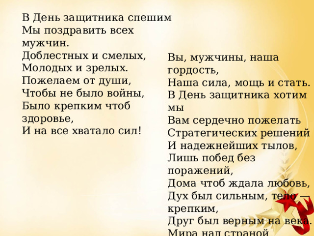 В День защитника спешим Мы поздравить всех мужчин. Доблестных и смелых, Молодых и зрелых. Пожелаем от души, Чтобы не было войны, Было крепким чтоб здоровье, И на все хватало сил! Вы, мужчины, наша гордость, Наша сила, мощь и стать. В День защитника хотим мы Вам сердечно пожелать Стратегических решений И надежнейших тылов, Лишь побед без поражений, Дома чтоб ждала любовь, Дух был сильным, тело — крепким, Друг был верным на века. Мира над страной любимой, В сердце — счастья огонька. 