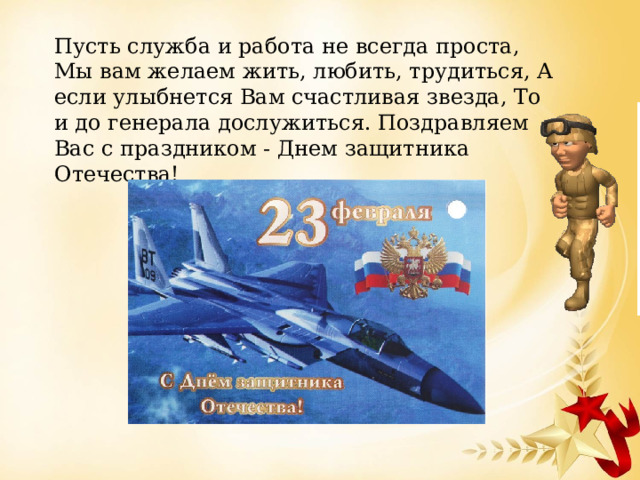 Пусть служба и работа не всегда проста, Мы вам желаем жить, любить, трудиться, А если улыбнется Вам счастливая звезда, То и до генерала дослужиться. Поздравляем Вас с праздником - Днем защитника Отечества! 