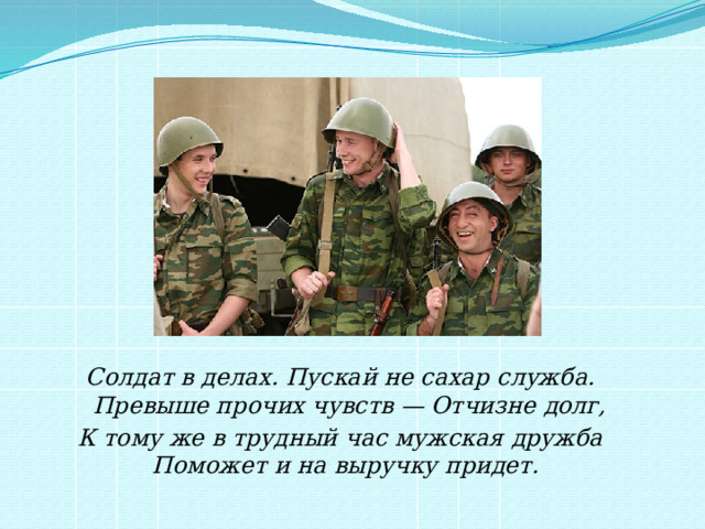 Солдат в делах. Пускай не сахар служба.  Превыше прочих чувств — Отчизне долг, К тому же в трудный час мужская дружба  Поможет и на выручку придет.   